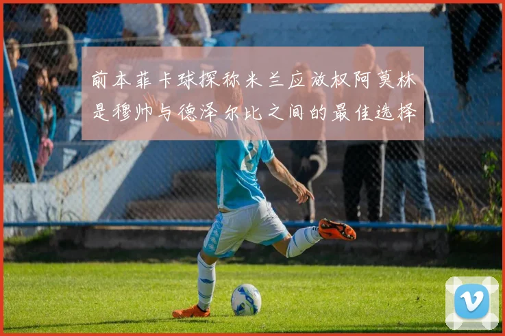 前本菲卡球探称米兰应放权阿莫林是穆帅与德泽尔比之间的最佳选择