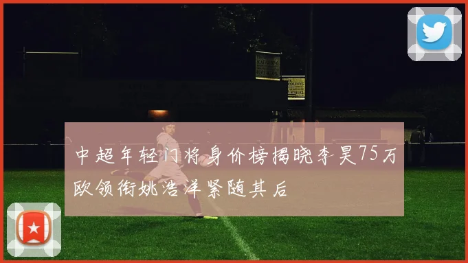 中超年轻门将身价榜揭晓李昊75万欧领衔姚浩洋紧随其后