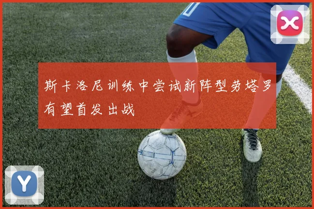 斯卡洛尼训练中尝试新阵型劳塔罗有望首发出战