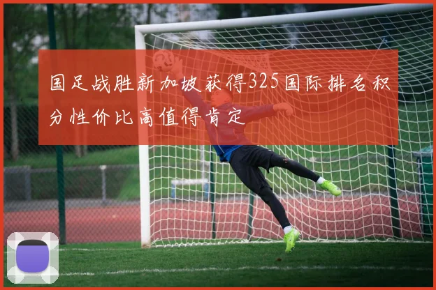 国足战胜新加坡获得325国际排名积分性价比高值得肯定