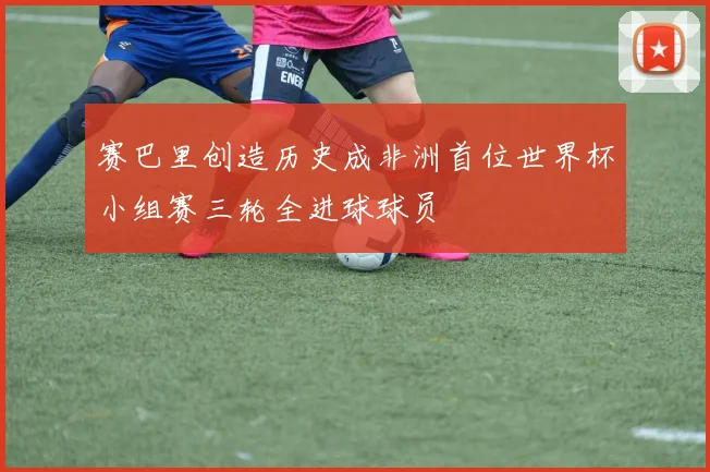 赛巴里创造历史成非洲首位世界杯小组赛三轮全进球球员