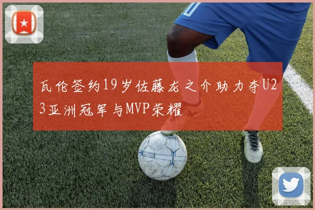 瓦伦签约19岁佐藤龙之介助力夺U23亚洲冠军与MVP荣耀