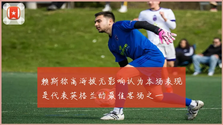 赖斯称高海拔无影响认为本场表现是代表英格兰的最佳客场之一